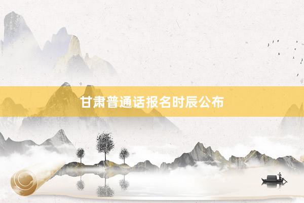 甘肃普通话报名时辰公布