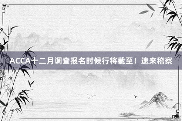 ACCA十二月调查报名时候行将截至！速来稽察
