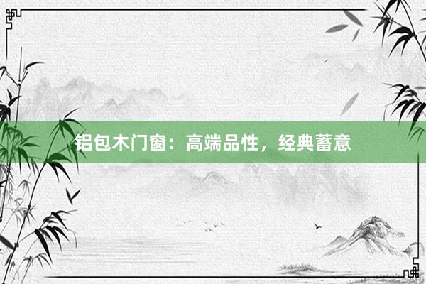 铝包木门窗：高端品性，经典蓄意