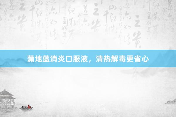 蒲地蓝消炎口服液，清热解毒更省心