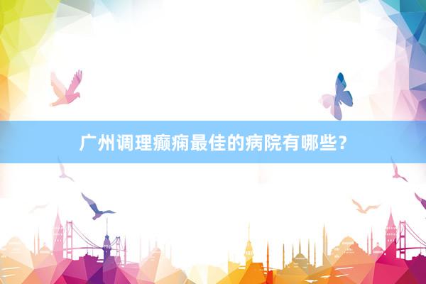广州调理癫痫最佳的病院有哪些？