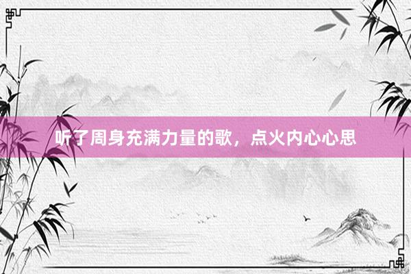 听了周身充满力量的歌，点火内心心思