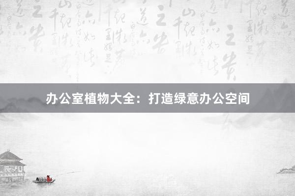 办公室植物大全：打造绿意办公空间