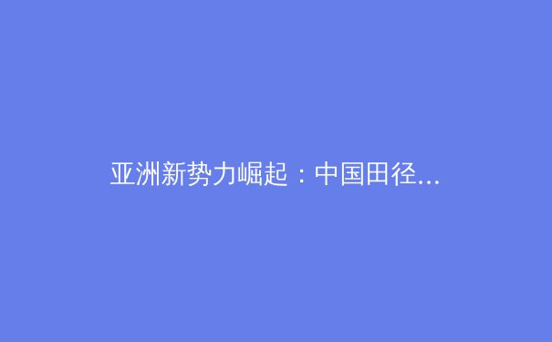 亚洲新势力崛起：中国田径新生代如何重塑世界赛场格局 - 3